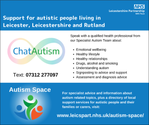 Title: Support for autistic people living in Leicester, Leicestershire and RutlandChatAutism logo on white background, with Text: 07312 277097 underneath. Accompanying text reads: Speak with a qualified health professional from our Specialist autism team about: emotional wellbeing, healthy lifestyle, healthy relationships, drugs, alcohol and smoking, understanding autism, signposting to advice and support, assessment and diagnosis advice. Below is a blue box with the text: Autism Space and a blue, green and orange abstract logo. Accompanying text reads: For specialist advice and information about autism related topics, plus a directory of local support services for autistic people and their families or carers, visit: www.leicspart.nhs.uk/autism-space